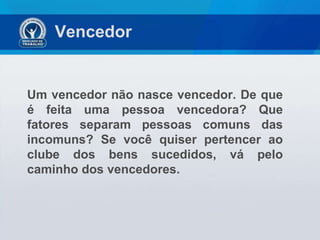 Vencedor  Um vencedor não nasce vencedor. De que é feita uma pessoa vencedora? Que fatores separam pessoas comuns das incomuns? Se você quiser pertencer ao clube dos bens sucedidos, vá pelo caminho dos vencedores. 