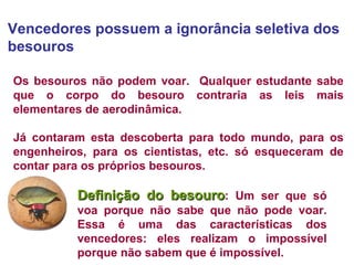 Vencedores possuem a ignorância seletiva dos besouros  Os besouros não podem voar.  Qualquer estudante sabe que o corpo do besouro contraria as leis mais elementares de aerodinâmica.  Já contaram esta descoberta para todo mundo, para os engenheiros, para os cientistas, etc. só esqueceram de contar para os próprios besouros.  Definição do besouro : Um ser que só voa porque não sabe que não pode voar. Essa é uma das características dos vencedores: eles realizam o impossível porque não sabem que é impossível.   