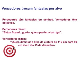 Vencedores trocam fantasias por alvo  Perdedores têm fantasias ou sonhos. Vencedores têm objetivos.  Perdedores dizem:  “ Estou ficando gordo, quero perder a barriga”.  Vencedores dizem:  “ Quero diminuir a área da cintura de 112 cm para 90  cm até o dia 15 de dezembro . 