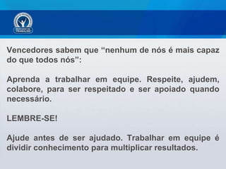 Vencedores sabem que “nenhum de nós é mais capaz do que todos nós”:  Aprenda a trabalhar em equipe. Respeite, ajudem, colabore, para ser respeitado e ser apoiado quando necessário.  LEMBRE-SE!  Ajude antes de ser ajudado. Trabalhar em equipe é dividir conhecimento para multiplicar resultados. 