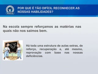 POR QUE É TÃO DIFÍCIL RECONHECER AS NOSSAS HABILIDADES? Na escola sempre reforçamos as matérias nas quais não nos saímos bem. Há toda uma estrutura de aulas extras, de reforço, recuperação e, até mesmo, reprovação com base nas nossas deficiências . 