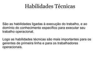 Habilidades Técnicas   São as habilidades ligadas à execução do trabalho, e ao domínio do conhecimento específico para executar seu trabalho operacional.  Logo as habilidades técnicas são mais importantes para os gerentes de primeira linha e para os trabalhadores operacionais.  