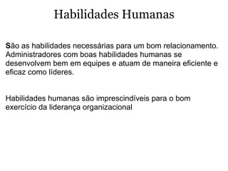 Habilidades Humanas S ão as habilidades necessárias para um bom relacionamento. Administradores com boas habilidades humanas se desenvolvem bem em equipes e atuam de maneira eficiente e eficaz como líderes.   Habilidades humanas são imprescindíveis para o bom exercício da liderança organizacional  