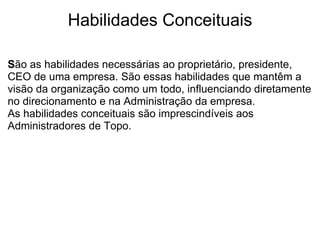 Habilidades Conceituais S ão as habilidades necessárias ao proprietário, presidente, CEO de uma empresa. São essas habilidades que mantêm a visão da organização como um todo, influenciando diretamente no direcionamento e na Administração da empresa.  As habilidades conceituais são imprescindíveis aos Administradores de Topo.  
