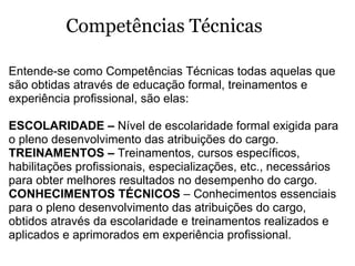 Entende-se como Competências Técnicas todas aquelas que são obtidas através de educação formal, treinamentos e experiência profissional, são elas:  ESCOLARIDADE –  Nível de escolaridade formal exigida para o pleno desenvolvimento das atribuições do cargo.  TREINAMENTOS –  Treinamentos, cursos específicos, habilitações profissionais, especializações, etc., necessários para obter melhores resultados no desempenho do cargo.  CONHECIMENTOS TÉCNICOS  – Conhecimentos essenciais para o pleno desenvolvimento das atribuições do cargo, obtidos através da escolaridade e treinamentos realizados e aplicados e aprimorados em experiência profissional. Competências Técnicas 