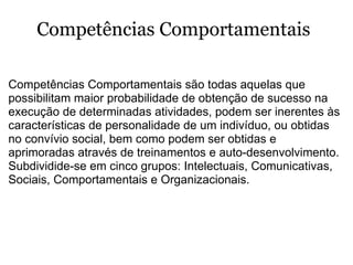  Competências Comportamentais são todas aquelas que possibilitam maior probabilidade de obtenção de sucesso na execução de determinadas atividades, podem ser inerentes às características de personalidade de um indivíduo, ou obtidas no convívio social, bem como podem ser obtidas e aprimoradas através de treinamentos e auto-desenvolvimento.  Subdividide-se em cinco grupos: Intelectuais, Comunicativas, Sociais, Comportamentais e Organizacionais.   Competências Comportamentais 