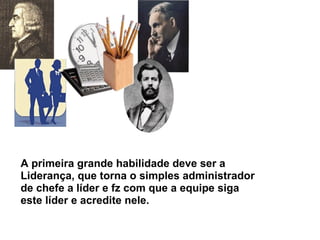 A primeira grande habilidade deve ser a Liderança, que torna o simples administrador de chefe a líder e fz com que a equipe siga este líder e acredite nele. 