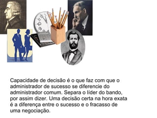 Capacidade de decisão é o que faz com que o administrador de sucesso se diferencie do administrador comum. Separa o líder do bando, por assim dizer. Uma decisão certa na hora exata é a diferença entre o sucesso e o fracasso de uma negociação. 