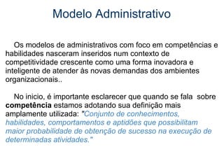 Modelo Administrativo      Os modelos de administrativos com foco em competências e habilidades nasceram inseridos num contexto de competitividade crescente como uma forma inovadora e inteligente de atender às novas demandas dos ambientes organizacionais..     No inicio, é importante esclarecer que quando se fala  sobre  competência  estamos adotando sua definição mais amplamente utilizada:  " Conjunto de conhecimentos, habilidades, comportamentos e aptidões que possibilitam maior probabilidade de obtenção de sucesso na execução de determinadas atividades." 