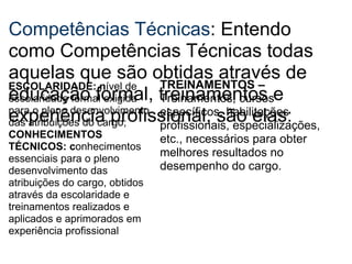 Competências Técnicas : Entendo como Competências Técnicas todas aquelas que são obtidas através de educação formal, treinamentos e experiência profissional, são elas:  ESCOLARIDADE: n ível de escolaridade formal exigida para o pleno desenvolvimento das atribuições do cargo; CONHECIMENTOS TÉCNICOS: c onhecimentos essenciais para o pleno desenvolvimento das atribuições do cargo, obtidos através da escolaridade e treinamentos realizados e aplicados e aprimorados em experiência profissional TREINAMENTOS –  Treinamentos, cursos específicos, habilitações profissionais, especializações, etc., necessários para obter melhores resultados no desempenho do cargo.  