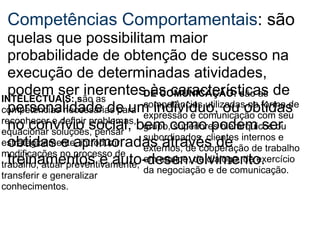 Competências Comportamentais : são  quelas que possibilitam maior probabilidade de obtenção de sucesso na execução de determinadas atividades, podem ser inerentes às características de personalidade de um indivíduo, ou obtidas no convívio social, bem como podem ser obtidas e aprimoradas através de treinamentos e auto-desenvolvimento.  INTELECTUAIS: s ão as competências necessárias para reconhecer e definir problemas, equacionar soluções, pensar estrategicamente, introduzir modificações no processo de trabalho, atuar preventivamente, transferir e generalizar conhecimentos. DE COMUNICAÇÃO: s ão as competências utilizadas na forma de expressão e comunicação com seu grupo, superiores hierárquicos ou subordinados, clientes internos e externos, de cooperação de trabalho em equipe, de diálogo, de exercício da negociação e de comunicação. 