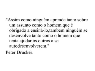 "Assim como ninguém aprende tanto sobre um assunto como o homem que é obrigado a ensiná-lo,também ninguém se desenvolve tanto como o homem que tenta ajudar os outros a se autodesenvolverem."  Peter Drucker. 