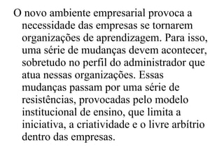 O novo ambiente empresarial provoca a necessidade das empresas se tornarem organizações de aprendizagem. Para isso, uma série de mudanças devem acontecer, sobretudo no perfil do administrador que atua nessas organizações. Essas mudanças passam por uma série de resistências, provocadas pelo modelo institucional de ensino, que limita a iniciativa, a criatividade e o livre arbítrio dentro das empresas. 