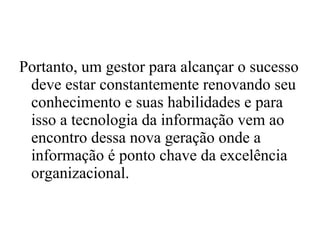 Portanto, um gestor para alcançar o sucesso deve estar constantemente renovando seu conhecimento e suas habilidades e para isso a tecnologia da informação vem ao encontro dessa nova geração onde a informação é ponto chave da excelência organizacional. 