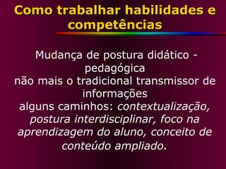 Como trabalhar habilidades e competências   Mudança de postura didático - pedagógica não mais o tradicional transmissor de informações alguns caminhos:  contextualização, postura interdisciplinar, foco na aprendizagem do aluno, conceito de conteúdo ampliado . 