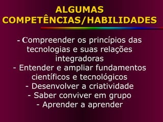 ALGUMAS COMPETÊNCIAS/HABILIDADES - C ompreender os princípios das tecnologias e suas relações integradoras - Entender e ampliar fundamentos científicos e tecnológicos - Desenvolver a criatividade - Saber conviver em grupo - Aprender a aprender 