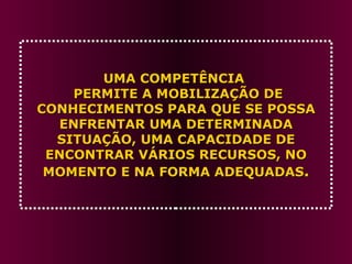 UMA COMPETÊNCIA   PERMITE A MOBILIZAÇÃO DE CONHECIMENTOS PARA QUE SE POSSA ENFRENTAR UMA DETERMINADA SITUAÇÃO, UMA CAPACIDADE DE ENCONTRAR VÁRIOS RECURSOS, NO MOMENTO E NA FORMA ADEQUADAS . 