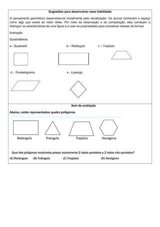 Sugestões para desenvolver essa habilidade
O pensamento geométrico desenvolve-se inicialmente pela visualização. Os alunos conhecem o espaço
como algo que existe ao redor deles. Por meio da observação e da comparação, eles começam a
distinguir as características de uma figura e a usar as propriedades para conceituar classes de formas.
Ilustração
Quadriláteros:
a - Quadrado b – Retângulo c – Trapézio
d - Paralelogramo e - Losango
Item de avaliação
Abaixo, estão representados quatro polígonos.
Qual dos polígonos mostrados possui exatamente 2 lados paralelos e 2 lados não paralelos?
(A) Retângulo (B) Triângulo (C) Trapézio (D) Hexágono
 