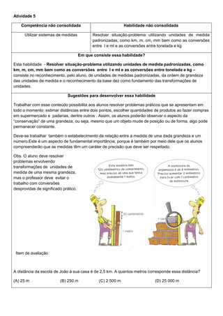 Atividade 5
Competência não consolidada Habilidade não consolidada
Utilizar sistemas de medidas Resolver situação-problema utilizando unidades de medida
padronizadas, como km, m, cm, mm bem como as conversões
entre l e ml e as conversões entre tonelada e kg
Em que consiste essa habilidade?
Esta habilidade - Resolver situação-problema utilizando unidades de medida padronizadas, como
km, m, cm, mm bem como as conversões entre l e ml e as conversões entre tonelada e kg –
consiste no reconhecimento, pelo aluno, de unidades de medidas padronizadas, da ordem de grandeza
das unidades de medida e o reconhecimento da base dez como fundamento das transformações de
unidades.
Sugestões para desenvolver essa habilidade
Trabalhar com esse conteúdo possibilita aos alunos resolver problemas práticos que se apresentam em
todo o momento: estimar distâncias entre dois pontos, escolher quantidades de produtos ao fazer compras
em supermercado e padarias, dentre outros . Assim, os alunos poderão observar o aspecto da
“conservação” de uma grandeza, ou seja, mesmo que um objeto mude de posição ou de forma, algo pode
permanecer constante.
Deve-se trabalhar também o estabelecimento da relação entre a medida de uma dada grandeza e um
número.Este é um aspecto de fundamental importância, porque é também por meio dele que os alunos
compreenderão que as medidas têm um caráter de precisão que deve ser respeitado.
Obs. O aluno deve resolver
problemas envolvendo
transformações de unidades de
medida de uma mesma grandeza,
mas o professor deve evitar o
trabalho com conversões
desprovidas de significado prático.
Item de avaliação
A distância da escola de João à sua casa é de 2,5 km. A quantos metros corresponde essa distância?
(A) 25 m (B) 250 m (C) 2 500 m (D) 25 000 m
 
