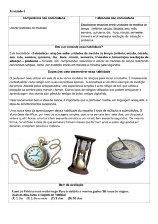 Atividade 6
Competência não consolidada Habilidade não consolidada
Utilizar sistemas de medidas
Estabelecer relações entre unidades de medida de
tempo (milênio, século, década, ano, mês,
semana, quinzena, dia, hora, minuto, semestre,
trimestre e bimestre)na resolução de situação –
problema.
Em que consiste essa habilidade?
Esta habilidade - Estabelecer relações entre unidades de medida de tempo (milênio, século, década,
ano, mês, semana, quinzena, dia, hora, minuto, semestre, trimestre e bimestre)na resolução de
situação – problema – consiste em compreender, relacionar e utilizar as medidas de tempo realizando
conversões simples, como, por exemplo, horas em minutos e minutos para segundos.
Sugestões para desenvolver essa habilidade
O professor deve utilizar em sala de aula vários modelos de relógios para iniciar o trabalho. É interessante
contextualizar cada relógio com suas respectivas épocas. A ampulheta é um ótimo exemplo de medição
de tempo utilizada pelos antepassados; uma experiência simples é a do relógio de sol, que utiliza a
projeção da sombra para marcar o tempo. Outros tipos de relógios utilizados que podem enriquecer a
aprendizagem dos alunos são: pêndulo, relógio de bolso, relógio digital etc.
Para fundamentar bem a ideia de tempo, é importante que o professor mostre, em linguagem adequada, a
ideia de acontecimentos sucessivos.
Uma outra ideia da aprendizagem dessa habilidade diz respeito à ideia de múltiplos e submúltiplos. O
aluno deve identificar, por meio de contagens simples, que: uma semana tem sete dias, um dia possui
vinte e quatro horas, uma hora tem sessenta minutos e um minuto tem sessenta segundos. Da mesma
forma, constrói-se a ideia de que semanas formam meses que formam anos e estes. Agrupados em
décadas, compõem séculos e milênios.
Item de avaliação
A avó de Patrícia mora muito longe. Para ir visitá-la a menina gastou 36 horas de viagem.
Quantos dias durou a viagem de Patrícia?
(A) 1 dia (B) 1 dia e meio (C) 3 dias (D) 36 dias
 