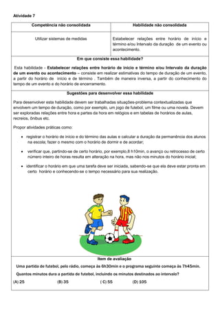 Atividade 7
Competência não consolidada Habilidade não consolidada
Utilizar sistemas de medidas Estabelecer relações entre horário de início e
término e/ou Intervalo da duração de um evento ou
acontecimento.
Em que consiste essa habilidade?
Esta habilidade - Estabelecer relações entre horário de início e término e/ou Intervalo da duração
de um evento ou acontecimento – consiste em realizar estimativas do tempo de duração de um evento,
a partir do horário de início e de término . Também de maneira inversa, a partir do conhecimento do
tempo de um evento e do horário de encerramento.
Sugestões para desenvolver essa habilidade
Para desenvolver esta habilidade devem ser trabalhadas situações-problema contextualizadas que
envolvem um tempo de duração, como por exemplo, um jogo de futebol, um filme ou uma novela. Devem
ser exploradas relações entre hora e partes da hora em relógios e em tabelas de horários de aulas,
recreios, ônibus etc.
Propor atividades práticas como:
 registrar o horário de início e do término das aulas e calcular a duração da permanência dos alunos
na escola; fazer o mesmo com o horário de dormir e de acordar;
 verificar que, partindo-se de certo horário, por exemplo,8 h10min, o avanço ou retrocesso de certo
número inteiro de horas resulta em alteração na hora, mas não nos minutos do horário inicial;
 identificar o horário em que uma tarefa deve ser iniciada, sabendo-se que ela deve estar pronta em
certo horário e conhecendo-se o tempo necessário para sua realização.
Item de avaliação
Uma partida de futebol, pelo rádio, começa às 6h30min e o programa seguinte começa às 7h45min.
Quantos minutos dura a partida de futebol, incluindo os minutos destinados ao intervalo?
(A) 25 (B) 35 ( C) 55 (D) 105
 
