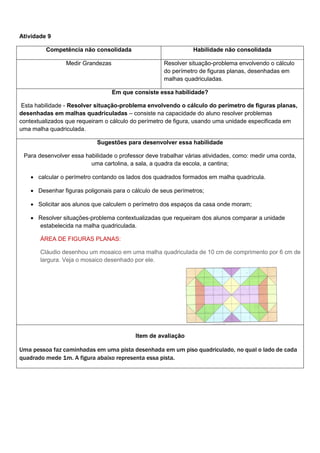 Atividade 9
Competência não consolidada Habilidade não consolidada
Medir Grandezas Resolver situação-problema envolvendo o cálculo
do perímetro de figuras planas, desenhadas em
malhas quadriculadas.
Em que consiste essa habilidade?
Esta habilidade - Resolver situação-problema envolvendo o cálculo do perímetro de figuras planas,
desenhadas em malhas quadriculadas – consiste na capacidade do aluno resolver problemas
contextualizados que requeiram o cálculo do perímetro de figura, usando uma unidade especificada em
uma malha quadriculada.
Sugestões para desenvolver essa habilidade
Para desenvolver essa habilidade o professor deve trabalhar várias atividades, como: medir uma corda,
uma cartolina, a sala, a quadra da escola, a cantina;
 calcular o perímetro contando os lados dos quadrados formados em malha quadricula.
 Desenhar figuras poligonais para o cálculo de seus perímetros;
 Solicitar aos alunos que calculem o perímetro dos espaços da casa onde moram;
 Resolver situações-problema contextualizadas que requeiram dos alunos comparar a unidade
estabelecida na malha quadriculada.
ÁREA DE FIGURAS PLANAS:
Cláudio desenhou um mosaico em uma malha quadriculada de 10 cm de comprimento por 6 cm de
largura. Veja o mosaico desenhado por ele.
Item de avaliação
Uma pessoa faz caminhadas em uma pista desenhada em um piso quadriculado, no qual o lado de cada
quadrado mede 1m. A figura abaixo representa essa pista.
 