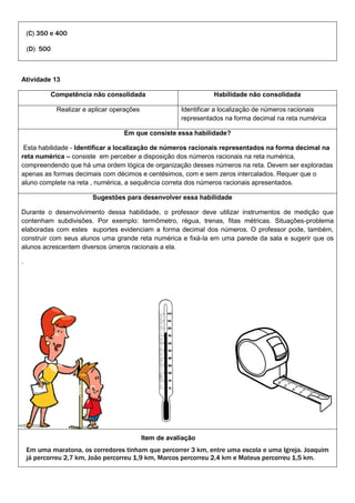 (C) 350 e 400
(D) 500
Atividade 13
Competência não consolidada Habilidade não consolidada
Realizar e aplicar operações Identificar a localização de números racionais
representados na forma decimal na reta numérica
Em que consiste essa habilidade?
Esta habilidade - Identificar a localização de números racionais representados na forma decimal na
reta numérica – consiste em perceber a disposição dos números racionais na reta numérica,
compreendendo que há uma ordem lógica de organização desses números na reta. Devem ser exploradas
apenas as formas decimais com décimos e centésimos, com e sem zeros intercalados. Requer que o
aluno complete na reta , numérica, a sequência correta dos números racionais apresentados.
Sugestões para desenvolver essa habilidade
Durante o desenvolvimento dessa habilidade, o professor deve utilizar instrumentos de medição que
contenham subdivisões. Por exemplo: termômetro, régua, trenas, fitas métricas. Situações-problema
elaboradas com estes suportes evidenciam a forma decimal dos números. O professor pode, também,
construir com seus alunos uma grande reta numérica e fixá-la em uma parede da sala e sugerir que os
alunos acrescentem diversos úmeros racionais a ela.
.
Item de avaliação
Em uma maratona, os corredores tinham que percorrer 3 km, entre uma escola e uma Igreja. Joaquim
já percorreu 2,7 km, João percorreu 1,9 km, Marcos percorreu 2,4 km e Mateus percorreu 1,5 km.
 