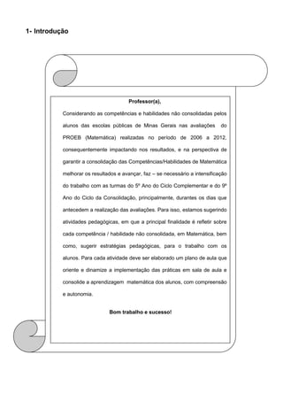 1- Introdução
Professor(a),
Considerando as competências e habilidades não consolidadas pelos
alunos das escolas públicas de Minas Gerais nas avaliações do
PROEB (Matemática) realizadas no período de 2006 a 2012,
consequentemente impactando nos resultados, e na perspectiva de
garantir a consolidação das Competências/Habilidades de Matemática
melhorar os resultados e avançar, faz – se necessário a intensificação
do trabalho com as turmas do 5º Ano do Ciclo Complementar e do 9º
Ano do Ciclo da Consolidação, principalmente, durantes os dias que
antecedem a realização das avaliações. Para isso, estamos sugerindo
atividades pedagógicas, em que a principal finalidade é refletir sobre
cada competência / habilidade não consolidada, em Matemática, bem
como, sugerir estratégias pedagógicas, para o trabalho com os
alunos. Para cada atividade deve ser elaborado um plano de aula que
oriente e dinamize a implementação das práticas em sala de aula e
consolide a aprendizagem matemática dos alunos, com compreensão
e autonomia.
Bom trabalho e sucesso!
 