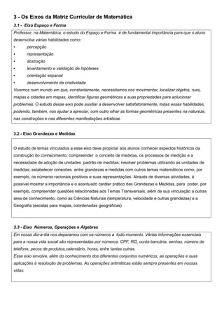3 - Os Eixos da Matriz Curricular de Matemática
3.1 - Eixo Espaço e Forma
Professor, na Matemática, o estudo do Espaço e Forma é de fundamental importância para que o aluno
desenvolva várias habilidades como:
• percepção
• representação
• abstração
• levantamento e validação de hipóteses
• orientação espacial
• desenvolvimento da criatividade
Vivemos num mundo em que, constantemente, necessitamos nos movimentar, localizar objetos, ruas,
mapas e cidades em mapas, identificar figuras geométricas e suas propriedades para solucionar
problemas. O estudo desse eixo pode auxiliar a desenvolver satisfatoriamente, todas essas habilidades,
podendo, também, nos ajudar a apreciar, com outro olhar as formas geométricas presentes na natureza,
nas construções e nas diferentes manifestações artísticas.
3.2 - Eixo Grandezas e Medidas
O estudo de temas vinculados a esse eixo deve propiciar aos alunos conhecer aspectos históricos da
construção do conhecimento; compreender o conceito de medidas, os processos de medição e a
necessidade de adoção de unidades padrão de medidas; resolver problemas utilizando as unidades de
medidas; estabelecer conexões entre grandezas e medidas com outros temas matemáticos como, por
exemplo, os números racionais positivos e suas representações. Através de diversas atividades, é
possível mostrar a importância e o acentuado caráter prático das Grandezas e Medidas, para poder, por
exemplo, compreender questões relacionadas aos Temas Transversais, além de sua vinculação a outras
área de conhecimento, como as Ciências Naturais (temperatura, velocidade e outras grandezas) e a
Geografia (escalas para mapas, coordenadas geográficas).
3.3 - Eixo Números, Operações e Álgebras
Em nosso dia-a-dia nos deparamos com os números a todo momento. Várias informações essenciais
para a nossa vida social são representadas por números: CPF, RG, conta bancária, senhas, número de
telefone, pecos de produtos,calendário, horas, entre tantas outras.
Esse eixo envolve, além do conhecimento dos diferentes conjuntos numéricos, as operações e suas
aplicações à resolução de problemas. As operações aritméticas estão sempre presentes em nossas
vidas.
 
