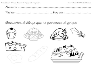 Benito García Peinado. Maestro de Apoyo a la integración.                 Desarrollo de Habilidades Básicas.


      Nombre: ......................................................................................
      Fecha:............................................ Hoy es: ................................


      Encuentra el dibujo que no pertenece al grupo:
 