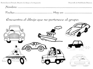 Benito García Peinado. Maestro de Apoyo a la integración.                 Desarrollo de Habilidades Básicas.


      Nombre: ......................................................................................
      Fecha:............................................ Hoy es: ................................

       Encuentra el dibujo que no pertenece al grupo:
 