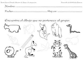 Benito García Peinado. Maestro de Apoyo a la integración.                 Desarrollo de Habilidades Básicas.


      Nombre: ......................................................................................
      Fecha:............................................ Hoy es: ................................


      Encuentra el dibujo que no pertenece al grupo:
 