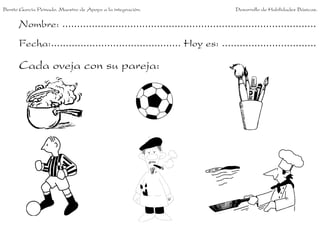 Benito García Peinado. Maestro de Apoyo a la integración.                 Desarrollo de Habilidades Básicas.


      Nombre: ......................................................................................
      Fecha:............................................ Hoy es: ................................

      Cada oveja con su pareja:
 