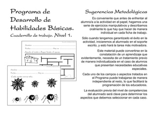 Programa de                                                                                                                                      Sugerencias Metodológicas
Desarrollo de                                                                                                                                          Es conveniente que antes de enfrentar al
                                                                                                                                              alumno/a a la actividad en el papel, hagamos una
                                                                                                                                                serie de ejercicios manipulativos y describamos
Habilidades Básicas.                                                                                                                                 oralmente lo que hay que hacer de manera
                                                                                                                                                             individual en cada ficha de trabajo.
Cuadernillo de trabajo.                                                                Nivel 1.
                                                                                                                                               Sólo cuando tengamos garantizado el éxito en la
                                                                                                         Desarrollo de Habilidades Básicas.    actividad, iniciaremos al alumnado en el soporte
                           Nombre: ......................................................................................                          escrito, y esto hará la tarea más motivadora.
                           Fecha:............................................ Hoy es: ................................

                          Ayuda al ratón a llegar hasta el queso.                                                                                        Este material puede convertirse en la
                                                                                                                                                          constatación de un aprendizaje que
                                                                                                                                              evidentemente, necesita de un tratamiento previo
                                                                                                                                              de manera individualizada en el caso de alumnos
                                                                    Desarrollo de Habilidades Básicas.
                                                                                                                                                       que presentan necesidades educativas
Nombre: ......................................................................................                                                                                     especiales.
Fecha:............................................ Hoy es: ................................
                                                                                                                                               Cada uno de los campos o aspectos tratados en
Cada araña con su tela.
                                                                                                                                                     el Programa puede trabajarse de manera
                                                                                                                                                     independiente al resto, lo que facilitará la
                                                                                                                                                             programación de los educadores.
                                                                                                                                                La evaluación previa del nivel de competencias
                                                                                                                                                   del alumnado será clave para determinar los
                                                                                                                                              aspectos que debemos seleccionar en cada caso.
 