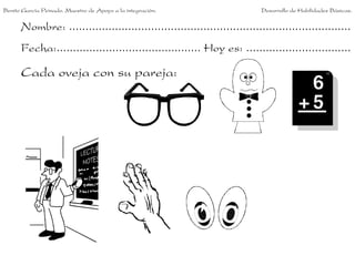 Benito García Peinado. Maestro de Apoyo a la integración.                 Desarrollo de Habilidades Básicas.


      Nombre: ......................................................................................
      Fecha:............................................ Hoy es: ................................

      Cada oveja con su pareja:
 