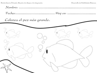 Benito García Peinado. Maestro de Apoyo a la integración.                 Desarrollo de Habilidades Básicas.


      Nombre: ......................................................................................
      Fecha:............................................ Hoy es: ................................

     Colorea el pez más grande.
 