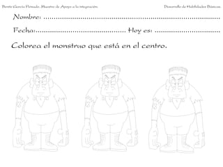 Benito García Peinado. Maestro de Apoyo a la integración.                 Desarrollo de Habilidades Básicas.


      Nombre: ......................................................................................
      Fecha:............................................ Hoy es: ................................

     Colorea el monstruo que está en el centro.
 