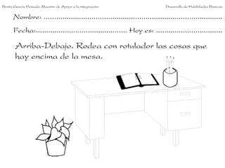 Benito García Peinado. Maestro de Apoyo a la integración.                 Desarrollo de Habilidades Básicas.


      Nombre: ......................................................................................
      Fecha:............................................ Hoy es: ................................

       Arriba-Debajo. Rodea con rotulador las cosas que
       hay encima de la mesa.
 