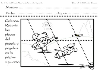 Benito García Peinado. Maestro de Apoyo a la integración.                 Desarrollo de Habilidades Básicas.


      Nombre: ......................................................................................
      Fecha:............................................ Hoy es: ................................

     Colorea.
     Recorta
     las
     piezas
     del
     puzzle y
     pégalas
     en la
     página
     siguiente.
 