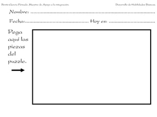 Benito García Peinado. Maestro de Apoyo a la integración.                 Desarrollo de Habilidades Básicas.


      Nombre: ......................................................................................
      Fecha:............................................ Hoy es: ................................

     Pega
     aquí las
     piezas
     del
     puzzle.
 