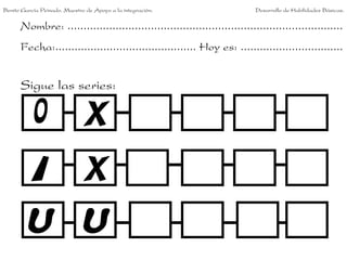Benito García Peinado. Maestro de Apoyo a la integración.                 Desarrollo de Habilidades Básicas.


      Nombre: ......................................................................................
      Fecha:............................................ Hoy es: ................................


      Sigue las series:
 