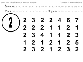 Benito García Peinado. Maestro de Apoyo a la integración.                 Desarrollo de Habilidades Básicas.


      Nombre: ......................................................................................
      Fecha:............................................ Hoy es: ................................


                                   2             3          2   2     4           6             7
                                   2             2          2   1     1           2             1
                                   2             3          4   1     1           2             3
                                   1             2          1   2     1           2             5
                                   2             3          2   1     2           3             2
 