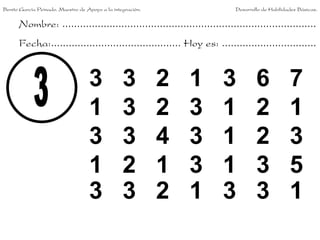 Benito García Peinado. Maestro de Apoyo a la integración.                 Desarrollo de Habilidades Básicas.


      Nombre: ......................................................................................
      Fecha:............................................ Hoy es: ................................


                                   3             3          2   1     3           6             7
                                   1             3          2   3     1           2             1
                                   3             3          4   3     1           2             3
                                   1             2          1   3     1           3             5
                                   3             3          2   1     3           3             1
 