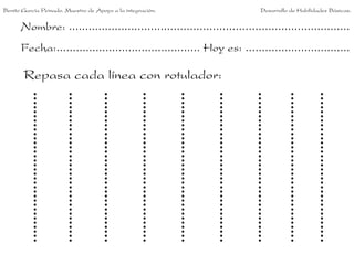 Benito García Peinado. Maestro de Apoyo a la integración.                 Desarrollo de Habilidades Básicas.


      Nombre: ......................................................................................
      Fecha:............................................ Hoy es: ................................

       Repasa cada línea con rotulador:
 
