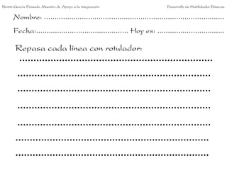 Benito García Peinado. Maestro de Apoyo a la integración.                 Desarrollo de Habilidades Básicas.


      Nombre: ......................................................................................
      Fecha:............................................ Hoy es: ................................

       Repasa cada línea con rotulador:
 