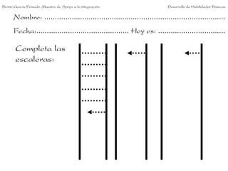 Benito García Peinado. Maestro de Apoyo a la integración.                 Desarrollo de Habilidades Básicas.


      Nombre: ......................................................................................
      Fecha:............................................ Hoy es: ................................

       Completa las
       escaleras:
 