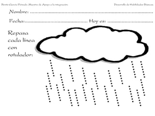 Benito García Peinado. Maestro de Apoyo a la integración.                 Desarrollo de Habilidades Básicas.


      Nombre: ......................................................................................
      Fecha:............................................ Hoy es: ................................

     Repasa
     cada línea
     con
     rotulador:
 