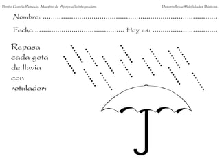 Benito García Peinado. Maestro de Apoyo a la integración.                 Desarrollo de Habilidades Básicas.


      Nombre: ......................................................................................
      Fecha:............................................ Hoy es: ................................

     Repasa
     cada gota
     de lluvia
     con
     rotulador:
 