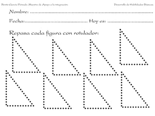Benito García Peinado. Maestro de Apoyo a la integración.                 Desarrollo de Habilidades Básicas.


      Nombre: ......................................................................................
      Fecha:............................................ Hoy es: ................................

      Repasa cada figura con rotulador:
 