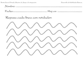 Benito García Peinado. Maestro de Apoyo a la integración.                 Desarrollo de Habilidades Básicas.


      Nombre: ......................................................................................
      Fecha:............................................ Hoy es: ................................

       Repasa cada línea con rotulador:
 